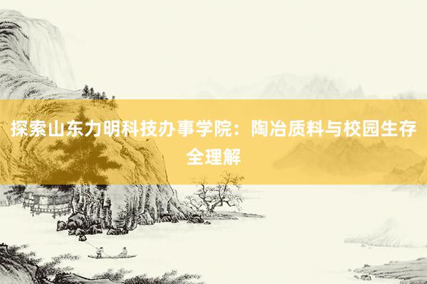 探索山东力明科技办事学院：陶冶质料与校园生存全理解